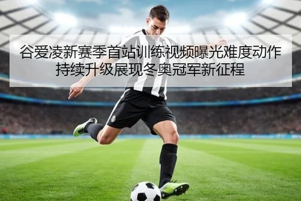 谷爱凌新赛季首站训练视频曝光难度动作持续升级展现冬奥冠军新征程